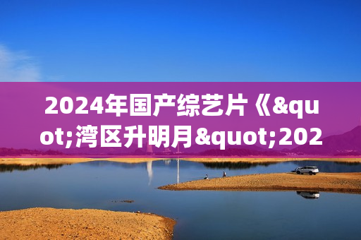 2024年国产综艺片《"湾区升明月"2024大湾区电影音乐晚会》HD国语中字
