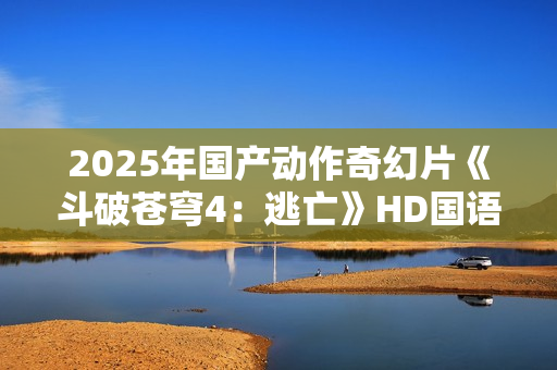 2025年国产动作奇幻片《斗破苍穹4：逃亡》HD国语中字
