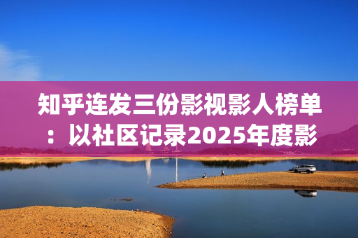 知乎连发三份影视影人榜单：以社区记录2025年度影视记忆(知乎原创视频发多个平台可以吗)