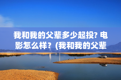我和我的父辈多少起投? 电影怎么样？(我和我的父辈多少年了)