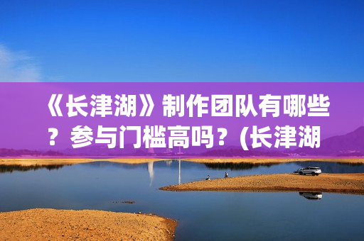《长津湖》制作团队有哪些？参与门槛高吗？(长津湖制作过程)