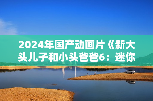 2024年国产动画片《新大头儿子和小头爸爸6：迷你大冒险》HD中字