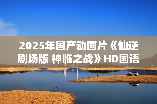 2025年国产动画片《仙逆剧场版 神临之战》HD国语中字