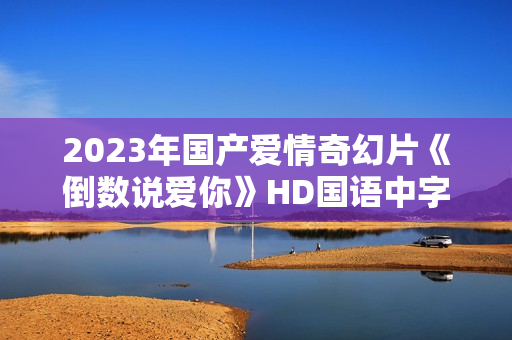 2023年国产爱情奇幻片《倒数说爱你》HD国语中字