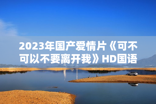 2023年国产爱情片《可不可以不要离开我》HD国语中字