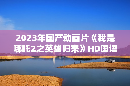 2023年国产动画片《我是哪吒2之英雄归来》HD国语中字