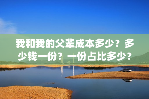 我和我的父辈成本多少?多少钱一份?一份占比多少?(我和我的父辈组成) 我和我的父辈成本多少?多少钱一份?一份占比多少?(我和我的父辈组成)