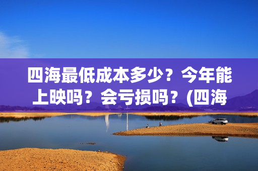 四海最低成本多少?今年能上映吗?会亏损吗?(四海投资成本) 四海最低成本多少?今年能上映吗?会亏损吗?(四海投资成本)