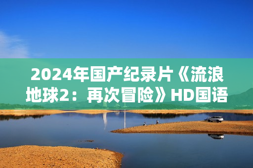 2024年国产纪录片《流浪地球2：再次冒险》HD国语中英双字
