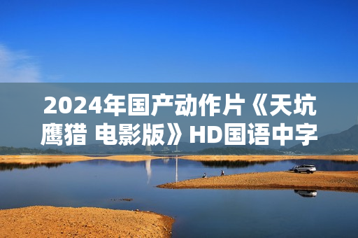 2024年国产动作片《天坑鹰猎 电影版》HD国语中字