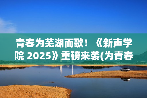 青春为芜湖而歌！《新声学院 2025》重磅来袭(为青春高歌)