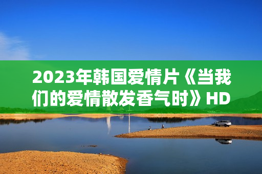 2023年韩国爱情片《当我们的爱情散发香气时》HD韩语中字