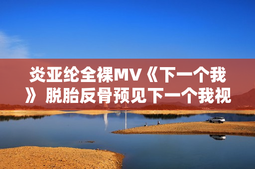 炎亚纶全裸MV《下一个我》 脱胎反骨预见下一个我视频