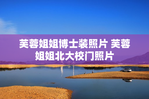 芙蓉姐姐博士装照片 芙蓉姐姐北大校门照片 芙蓉姐姐博士装照片 芙蓉姐姐北大校门照片