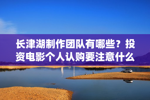 长津湖制作团队有哪些？投资电影个人认购要注意什么？(《长津湖》的制作团队有多强大)