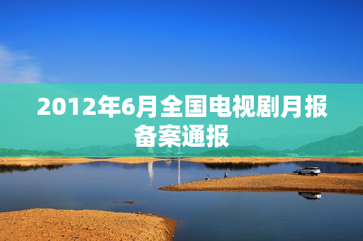 2012年6月全国电视剧月报备案通报