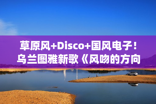 草原风+Disco+国风电子！乌兰图雅新歌《风吻的方向》燃动岁末(草原风dj舞曲)