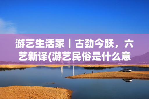 游艺生活家｜古劲今跃，六艺新译(游艺民俗是什么意思)