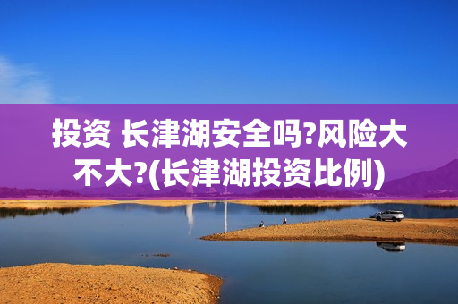 投资 长津湖安全吗?风险大不大?(长津湖投资比例) 投资 长津湖安全吗?风险大不大?(长津湖投资比例)