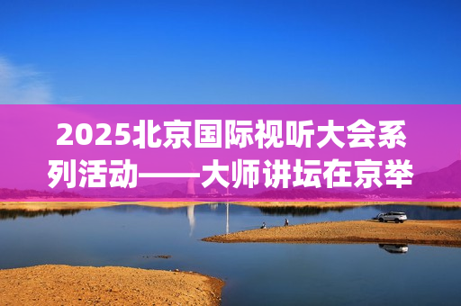 2025北京国际视听大会系列活动——大师讲坛在京举行(北京国际短片)