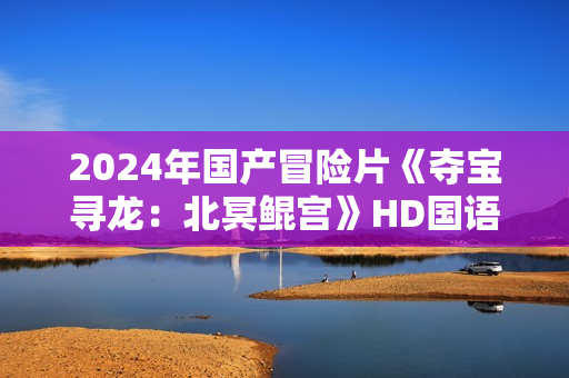 2024年国产冒险片《夺宝寻龙:北冥鲲宫》HD国语中字 2024年国产冒险片《夺宝寻龙:北冥鲲宫》HD国语中字