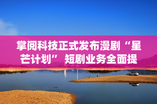 掌阅科技正式发布漫剧“星芒计划” 短剧业务全面提速(掌阅科技2021)