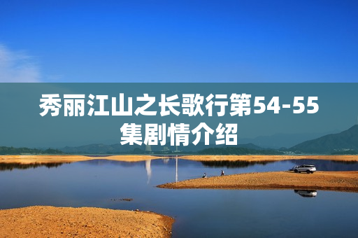 秀丽江山之长歌行第54-55集剧情介绍