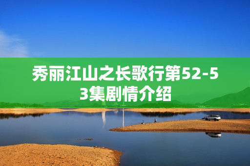 秀丽江山之长歌行第52-53集剧情介绍