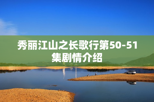 秀丽江山之长歌行第50-51集剧情介绍 秀丽江山之长歌行第50-51集剧情介绍