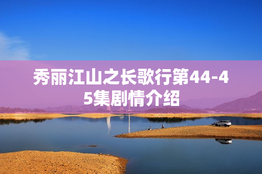 秀丽江山之长歌行第44-45集剧情介绍