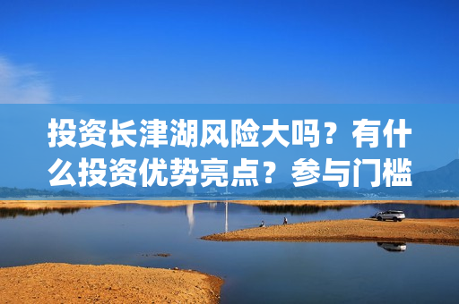 投资长津湖风险大吗?有什么投资优势亮点?参与门槛高吗?(长津湖的投资) 投资长津湖风险大吗?有什么投资优势亮点?参与门槛高吗?(长津湖的投资)