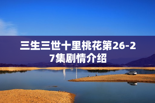 三生三世十里桃花第26-27集剧情介绍