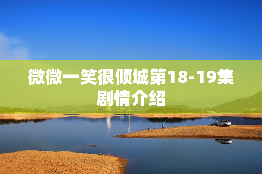 微微一笑很倾城第18-19集剧情介绍