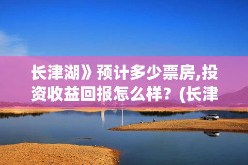 长津湖》预计多少票房,投资收益回报怎么样?(长津湖历时多久) 长津湖》预计多少票房,投资收益回报怎么样?(长津湖历时多久)