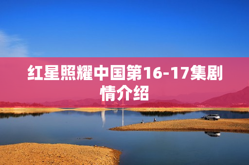 红星照耀中国第16-17集剧情介绍