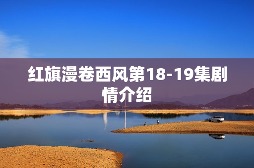红旗漫卷西风第18-19集剧情介绍