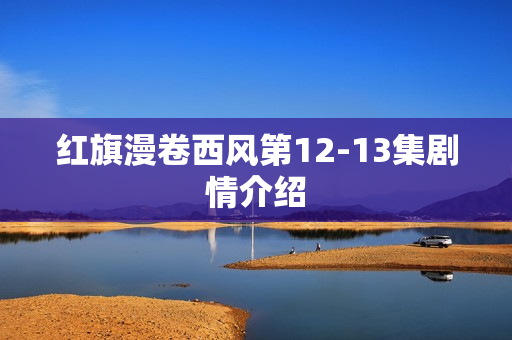 红旗漫卷西风第12-13集剧情介绍