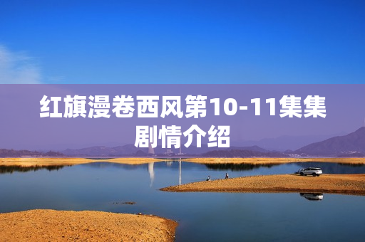 红旗漫卷西风第10-11集集剧情介绍 红旗漫卷西风第10-11集集剧情介绍
