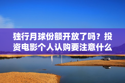 独行月球份额开放了吗?投资电影个人认购要注意什么?(独行月球电影什么时候开机) 独行月球份额开放了吗?投资电影个人认购要注意什么?(独行月球电影什么时候开机)