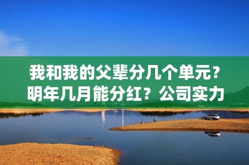 我和我的父辈分几个单元？明年几月能分红？公司实力怎么样？(我和我的父辈分为几部分)