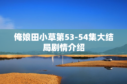 俺娘田小草第53-54集大结局剧情介绍