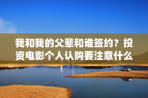 我和我的父辈和谁签约？投资电影个人认购要注意什么？(我和我的父辈是悲剧吗)