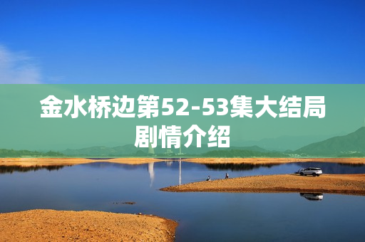 金水桥边第52-53集大结局剧情介绍