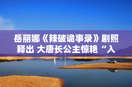 岳丽娜《辣破诡事录》剧照释出 大唐长公主惊艳“入画”解锁辣味新风尚