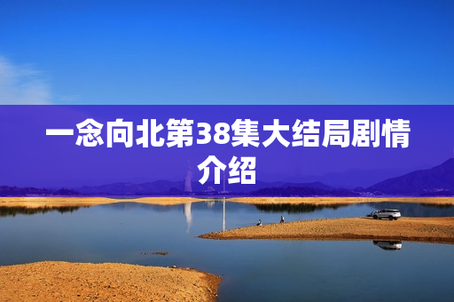 一念向北第38集大结局剧情介绍 一念向北第38集大结局剧情介绍