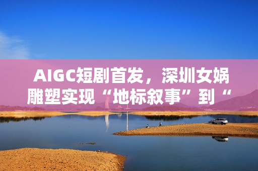  AIGC短剧首发，深圳女娲雕塑实现“地标叙事”到“情感叙事”跨越