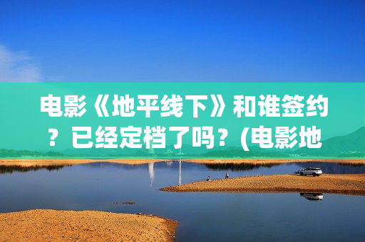 电影《地平线下》和谁签约?已经定档了吗?(电影地平线2020) 电影《地平线下》和谁签约?已经定档了吗?(电影地平线2020)