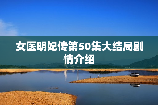 女医明妃传第50集大结局剧情介绍