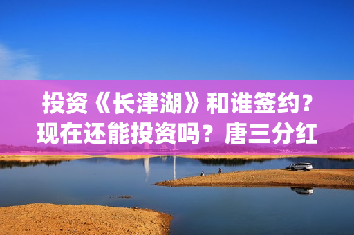投资《长津湖》和谁签约？现在还能投资吗？唐三分红吗？(投资《长津湖》的人是谁)
