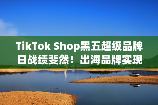 TikTok Shop黑五超级品牌日战绩斐然！出海品牌实现全球增长(shopbop黑五有活动吗)